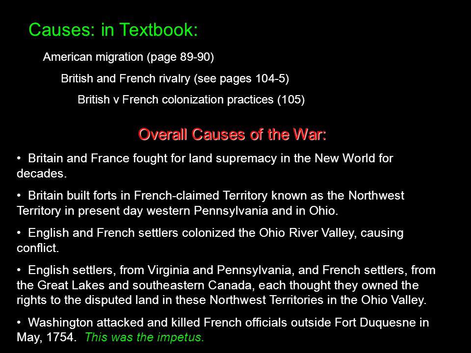 Causes: in Textbook: American migration (page 89-90) British and French rivalry (see pages 104-5) British v French colonization practices (105) Overall Causes of the War: Britain and France fought for land supremacy in the New World for decades.