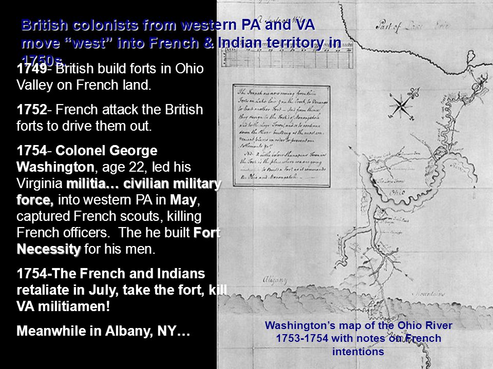 Washington’s map of the Ohio River with notes on French intentions British colonists from western PA and VA move west into French & Indian territory in 1750s.