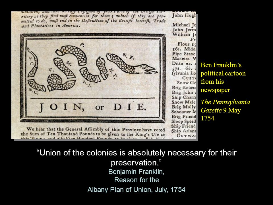 Union of the colonies is absolutely necessary for their preservation. Benjamin Franklin, Reason for the Albany Plan of Union, July, 1754 Union of the colonies is absolutely necessary for their preservation. Benjamin Franklin, Reason for the Albany Plan of Union, July, 1754 Ben Franklin’s political cartoon from his newspaper The Pennsylvania Gazette 9 May 1754