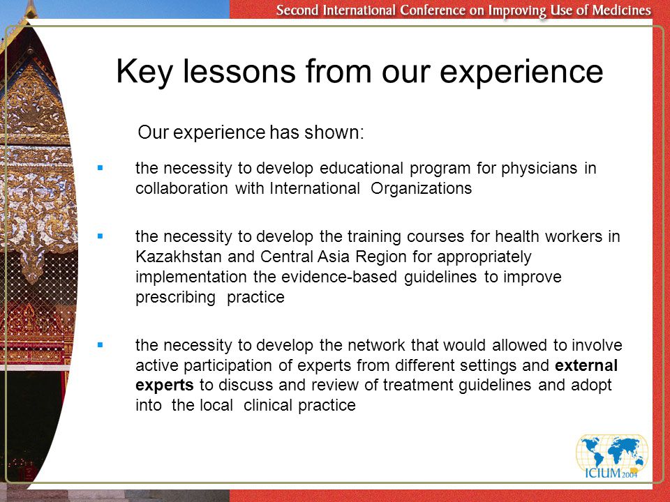 Key lessons from our experience Our experience has shown:  the necessity to develop educational program for physicians in collaboration with International Organizations  the necessity to develop the training courses for health workers in Kazakhstan and Central Asia Region for appropriately implementation the evidence-based guidelines to improve prescribing practice  the necessity to develop the network that would allowed to involve active participation of experts from different settings and external experts to discuss and review of treatment guidelines and adopt into the local clinical practice