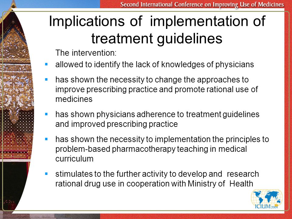 Implications of implementation of treatment guidelines The intervention:  allowed to identify the lack of knowledges of physicians  has shown the necessity to change the approaches to improve prescribing practice and promote rational use of medicines  has shown physicians adherence to treatment guidelines and improved prescribing practice  has shown the necessity to implementation the principles to problem-based pharmacotherapy teaching in medical curriculum  stimulates to the further activity to develop and research rational drug use in cooperation with Ministry of Health