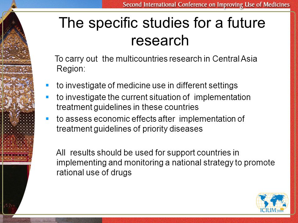 The specific studies for a future research To carry out the multicountries research in Central Asia Region:  to investigate of medicine use in different settings  to investigate the current situation of implementation treatment guidelines in these countries  to assess economic effects after implementation of treatment guidelines of priority diseases All results should be used for support countries in implementing and monitoring a national strategy to promote rational use of drugs