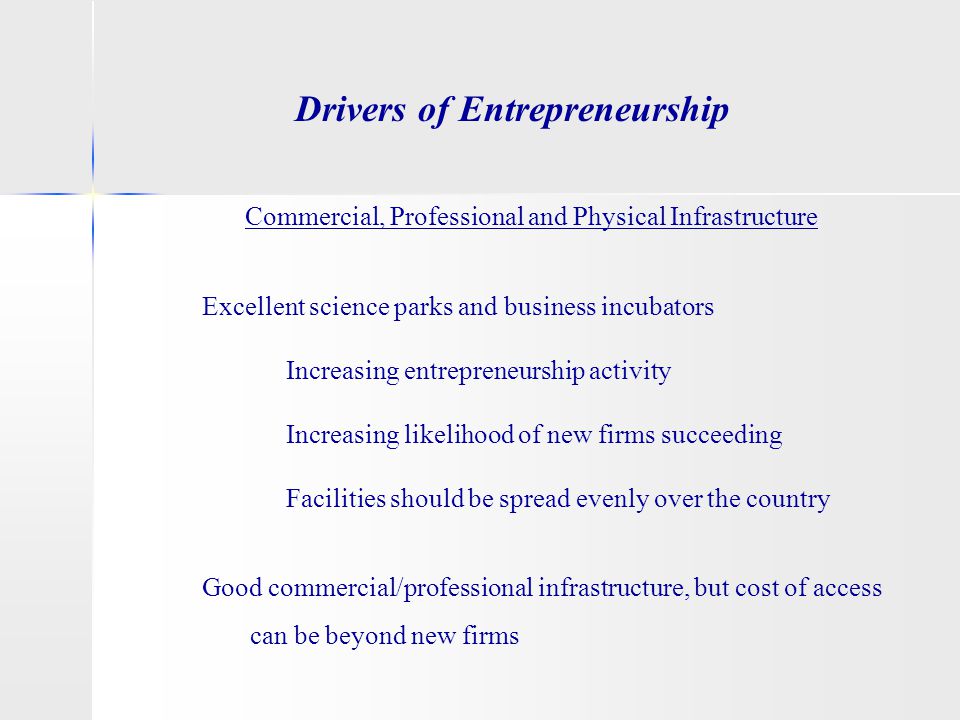 Drivers of Entrepreneurship Commercial, Professional and Physical Infrastructure Excellent science parks and business incubators Increasing entrepreneurship activity Increasing likelihood of new firms succeeding Facilities should be spread evenly over the country Good commercial/professional infrastructure, but cost of access can be beyond new firms
