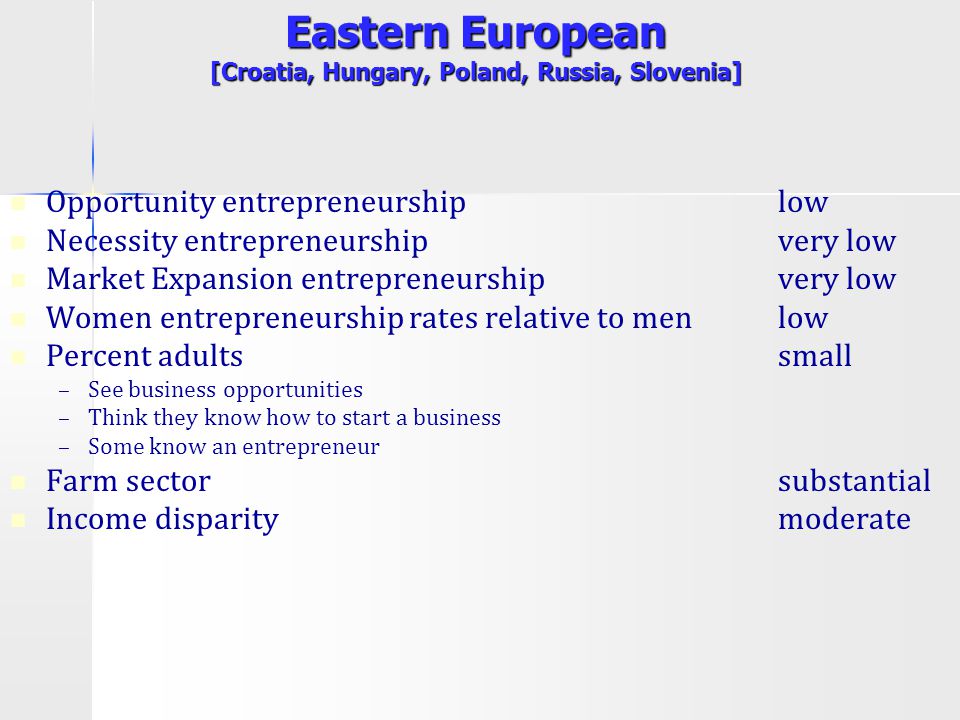 Eastern European [Croatia, Hungary, Poland, Russia, Slovenia] Opportunity entrepreneurship low Necessity entrepreneurship very low Market Expansion entrepreneurship very low Women entrepreneurship rates relative to menlow Percent adultssmall – –See business opportunities – –Think they know how to start a business – –Some know an entrepreneur Farm sector substantial Income disparitymoderate