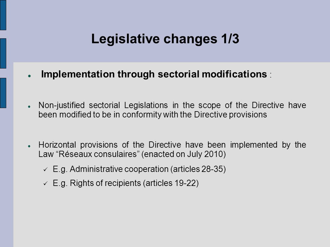 Legislative changes 1/3 Implementation through sectorial modifications : Non-justified sectorial Legislations in the scope of the Directive have been modified to be in conformity with the Directive provisions Horizontal provisions of the Directive have been implemented by the Law Réseaux consulaires (enacted on July 2010) E.g.