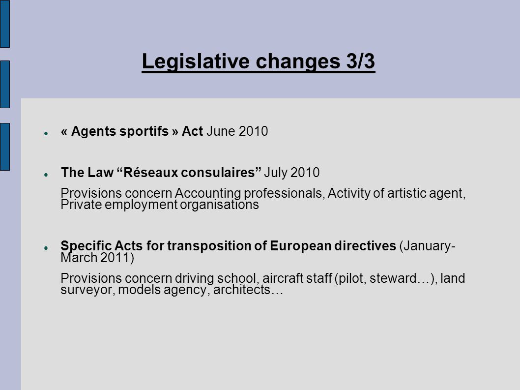 Legislative changes 3/3 ‏ « Agents sportifs » Act June 2010 The Law Réseaux consulaires July 2010 Provisions concern Accounting professionals, Activity of artistic agent, Private employment organisations Specific Acts for transposition of European directives (January- March 2011) Provisions concern driving school, aircraft staff (pilot, steward…), land surveyor, models agency, architects…