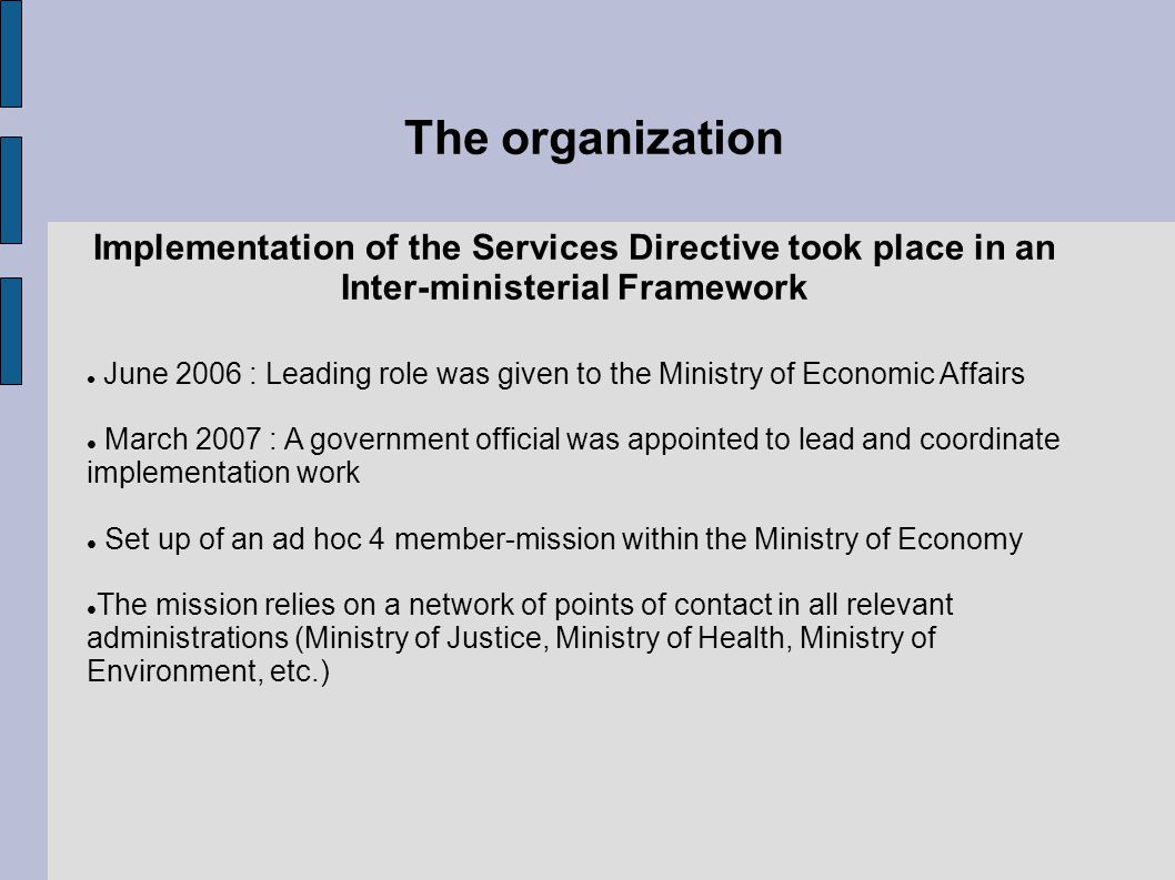 The organization Implementation of the Services Directive took place in an Inter-ministerial Framework June 2006 : Leading role was given to the Ministry of Economic Affairs March 2007 : A government official was appointed to lead and coordinate implementation work Set up of an ad hoc 4 member-mission within the Ministry of Economy The mission relies on a network of points of contact in all relevant administrations (Ministry of Justice, Ministry of Health, Ministry of Environment, etc.)