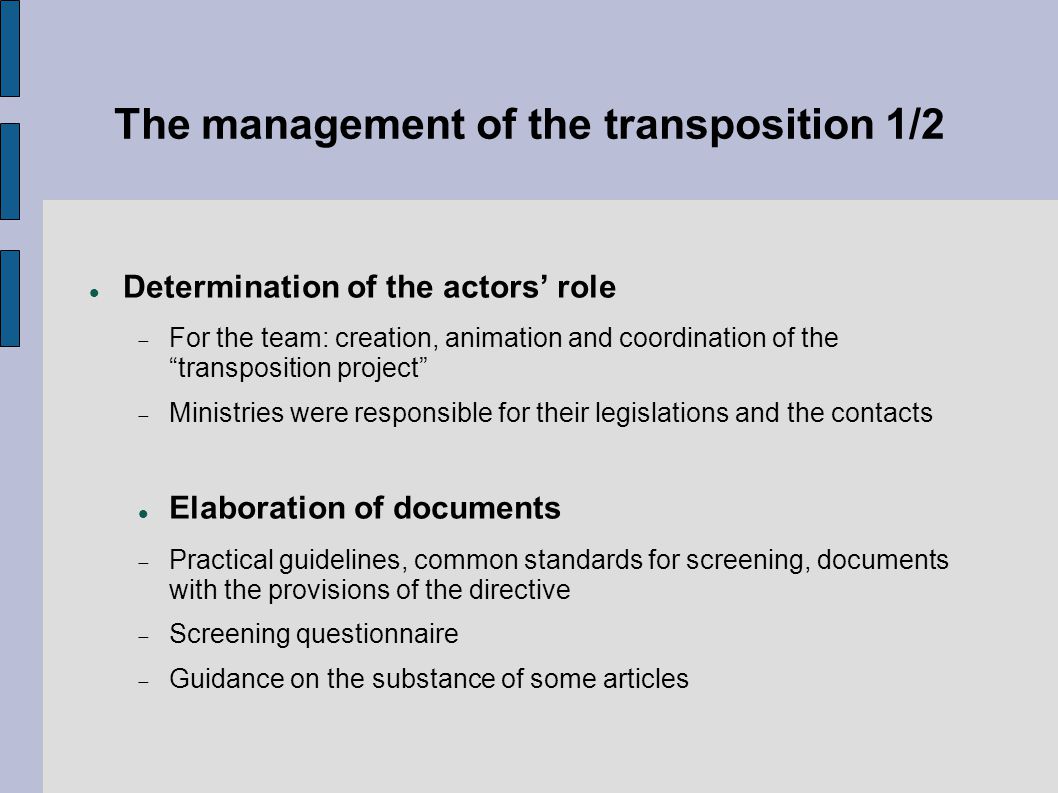 The management of the transposition 1/2 Determination of the actors’ role  For the team: creation, animation and coordination of the transposition project  Ministries were responsible for their legislations and the contacts Elaboration of documents  Practical guidelines, common standards for screening, documents with the provisions of the directive  Screening questionnaire  Guidance on the substance of some articles