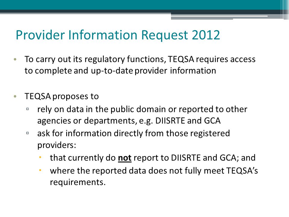 Provider Information Request 2012 To carry out its regulatory functions, TEQSA requires access to complete and up-to-date provider information TEQSA proposes to ▫ rely on data in the public domain or reported to other agencies or departments, e.g.