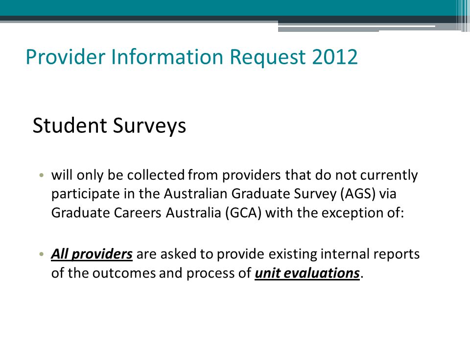 Student Surveys will only be collected from providers that do not currently participate in the Australian Graduate Survey (AGS) via Graduate Careers Australia (GCA) with the exception of: All providers are asked to provide existing internal reports of the outcomes and process of unit evaluations.