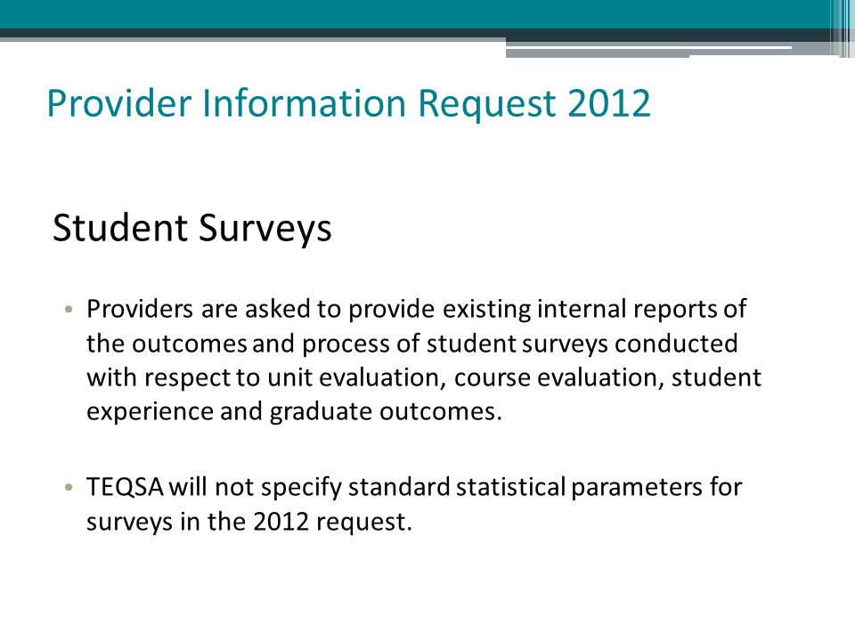 Provider Information Request 2012 Student Surveys Providers are asked to provide existing internal reports of the outcomes and process of student surveys conducted with respect to unit evaluation, course evaluation, student experience and graduate outcomes.