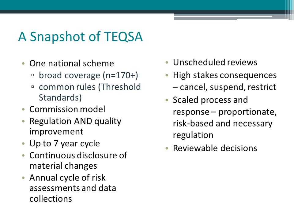 A Snapshot of TEQSA One national scheme ▫ broad coverage (n=170+) ▫ common rules (Threshold Standards) Commission model Regulation AND quality improvement Up to 7 year cycle Continuous disclosure of material changes Annual cycle of risk assessments and data collections Unscheduled reviews High stakes consequences – cancel, suspend, restrict Scaled process and response – proportionate, risk-based and necessary regulation Reviewable decisions