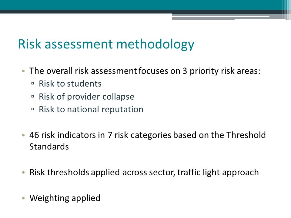 Risk assessment methodology The overall risk assessment focuses on 3 priority risk areas: ▫ Risk to students ▫ Risk of provider collapse ▫ Risk to national reputation 46 risk indicators in 7 risk categories based on the Threshold Standards Risk thresholds applied across sector, traffic light approach Weighting applied