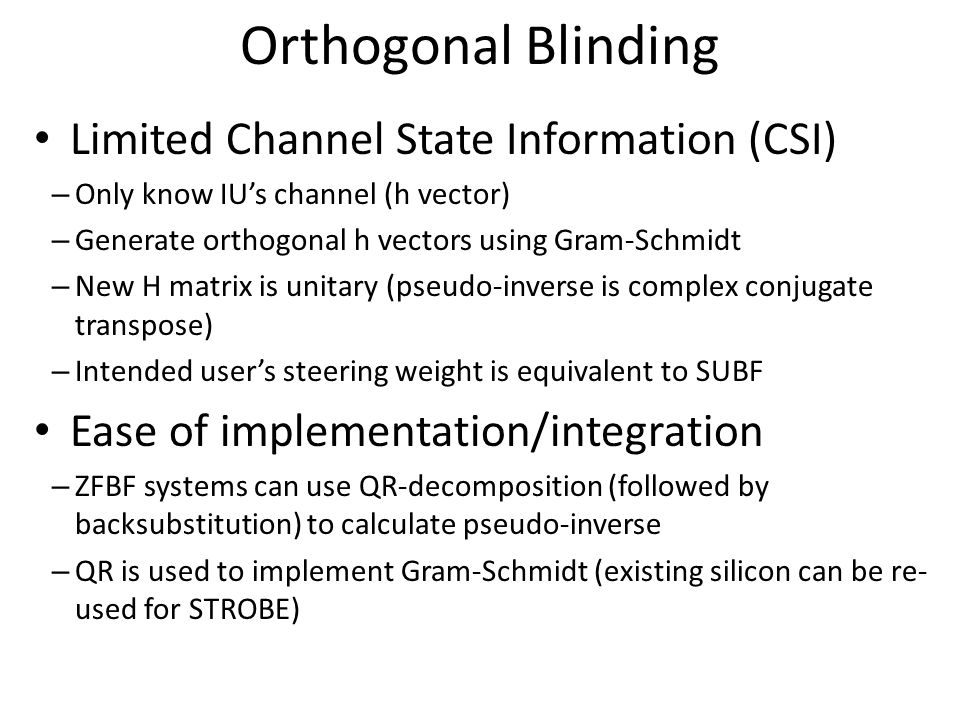 Orthogonal Blinding Limited Channel State Information (CSI) – Only know IU’s channel (h vector) – Generate orthogonal h vectors using Gram-Schmidt – New H matrix is unitary (pseudo-inverse is complex conjugate transpose) – Intended user’s steering weight is equivalent to SUBF Ease of implementation/integration – ZFBF systems can use QR-decomposition (followed by backsubstitution) to calculate pseudo-inverse – QR is used to implement Gram-Schmidt (existing silicon can be re- used for STROBE)