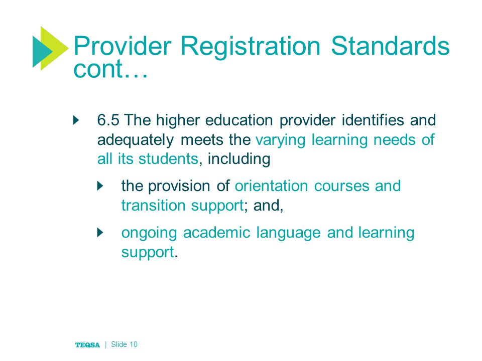 Provider Registration Standards cont… 6.5 The higher education provider identifies and adequately meets the varying learning needs of all its students, including the provision of orientation courses and transition support; and, ongoing academic language and learning support.
