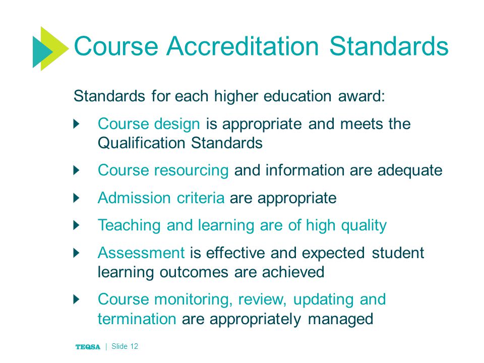 Course Accreditation Standards Standards for each higher education award: Course design is appropriate and meets the Qualification Standards Course resourcing and information are adequate Admission criteria are appropriate Teaching and learning are of high quality Assessment is effective and expected student learning outcomes are achieved Course monitoring, review, updating and termination are appropriately managed | Slide 12