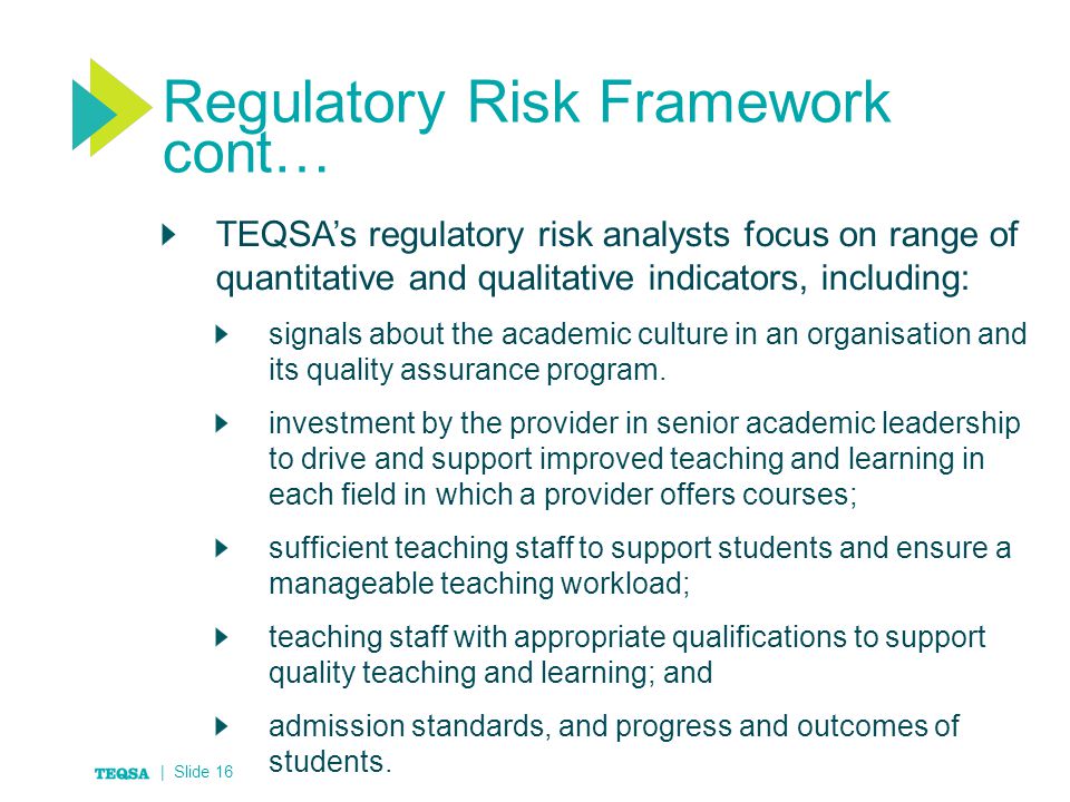 Regulatory Risk Framework cont… TEQSA’s regulatory risk analysts focus on range of quantitative and qualitative indicators, including: signals about the academic culture in an organisation and its quality assurance program.