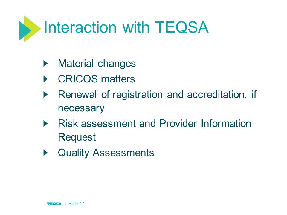 Interaction with TEQSA Material changes CRICOS matters Renewal of registration and accreditation, if necessary Risk assessment and Provider Information Request Quality Assessments | Slide 17