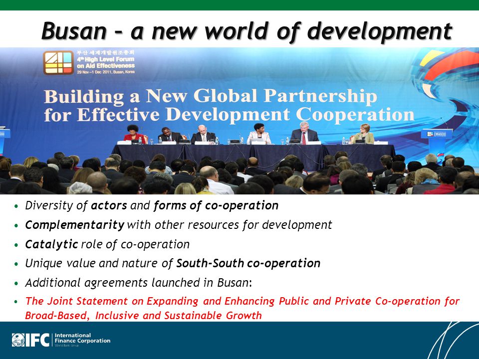 Busan – a new world of development Diversity of actors and forms of co-operation Complementarity with other resources for development Catalytic role of co-operation Unique value and nature of South-South co-operation Additional agreements launched in Busan: The Joint Statement on Expanding and Enhancing Public and Private Co-operation for Broad-Based, Inclusive and Sustainable Growth