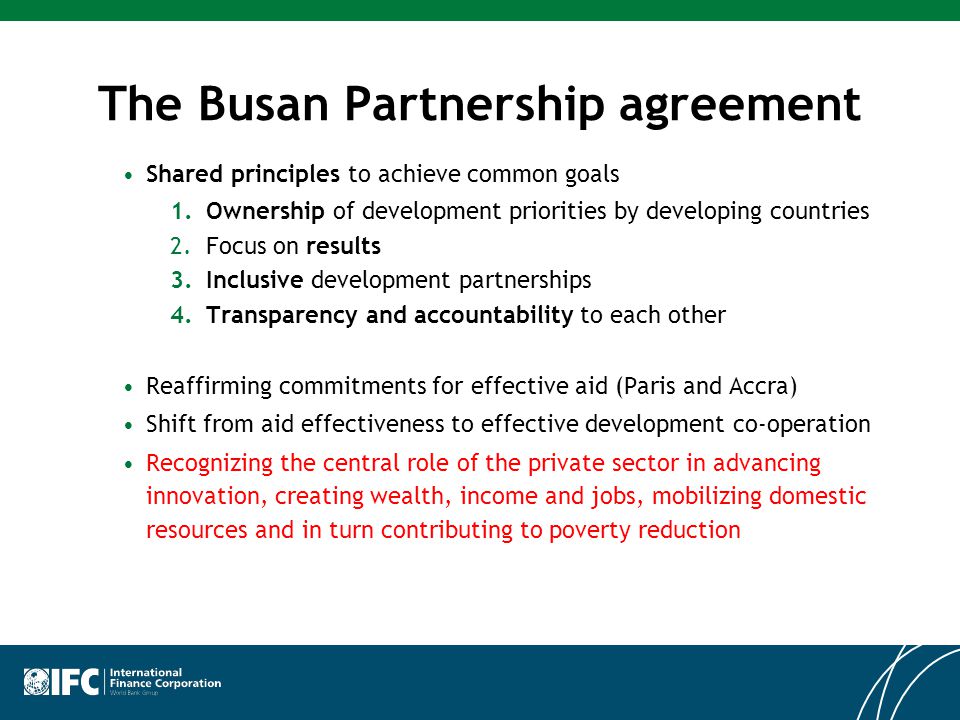 The Busan Partnership agreement Shared principles to achieve common goals 1.Ownership of development priorities by developing countries 2.Focus on results 3.Inclusive development partnerships 4.Transparency and accountability to each other Reaffirming commitments for effective aid (Paris and Accra) Shift from aid effectiveness to effective development co-operation Recognizing the central role of the private sector in advancing innovation, creating wealth, income and jobs, mobilizing domestic resources and in turn contributing to poverty reduction