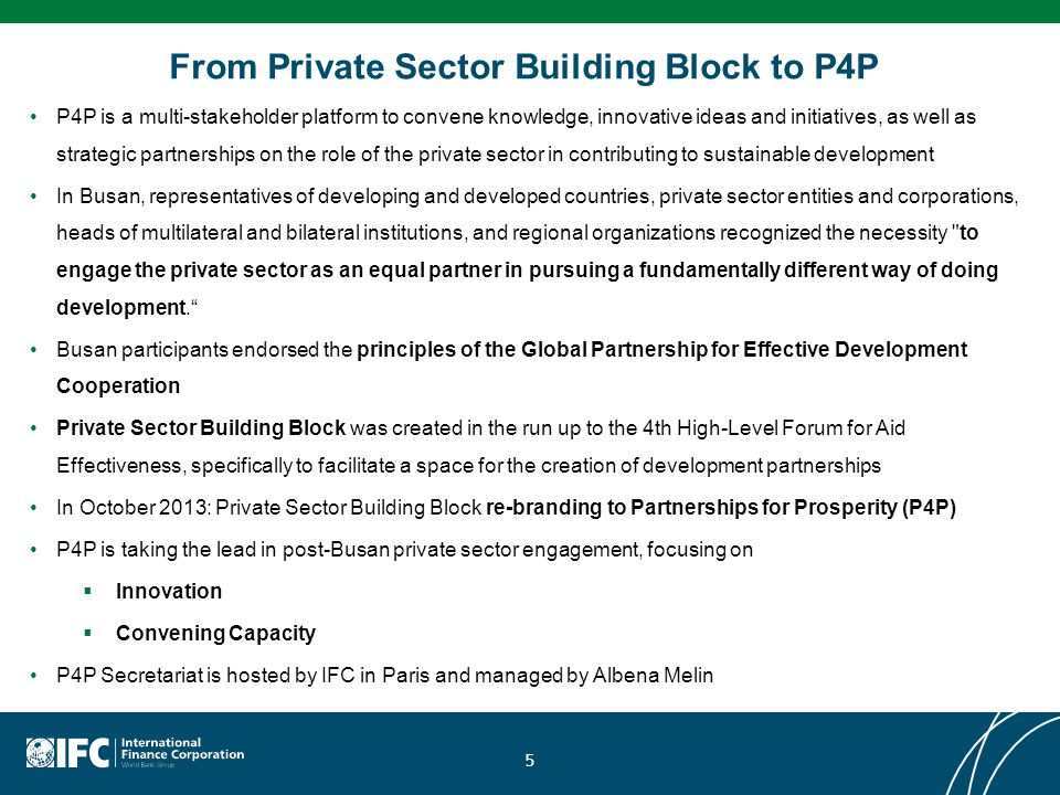 From Private Sector Building Block to P4P P4P is a multi-stakeholder platform to convene knowledge, innovative ideas and initiatives, as well as strategic partnerships on the role of the private sector in contributing to sustainable development In Busan, representatives of developing and developed countries, private sector entities and corporations, heads of multilateral and bilateral institutions, and regional organizations recognized the necessity to engage the private sector as an equal partner in pursuing a fundamentally different way of doing development. Busan participants endorsed the principles of the Global Partnership for Effective Development Cooperation Private Sector Building Block was created in the run up to the 4th High-Level Forum for Aid Effectiveness, specifically to facilitate a space for the creation of development partnerships In October 2013: Private Sector Building Block re-branding to Partnerships for Prosperity (P4P) P4P is taking the lead in post-Busan private sector engagement, focusing on  Innovation  Convening Capacity P4P Secretariat is hosted by IFC in Paris and managed by Albena Melin 5