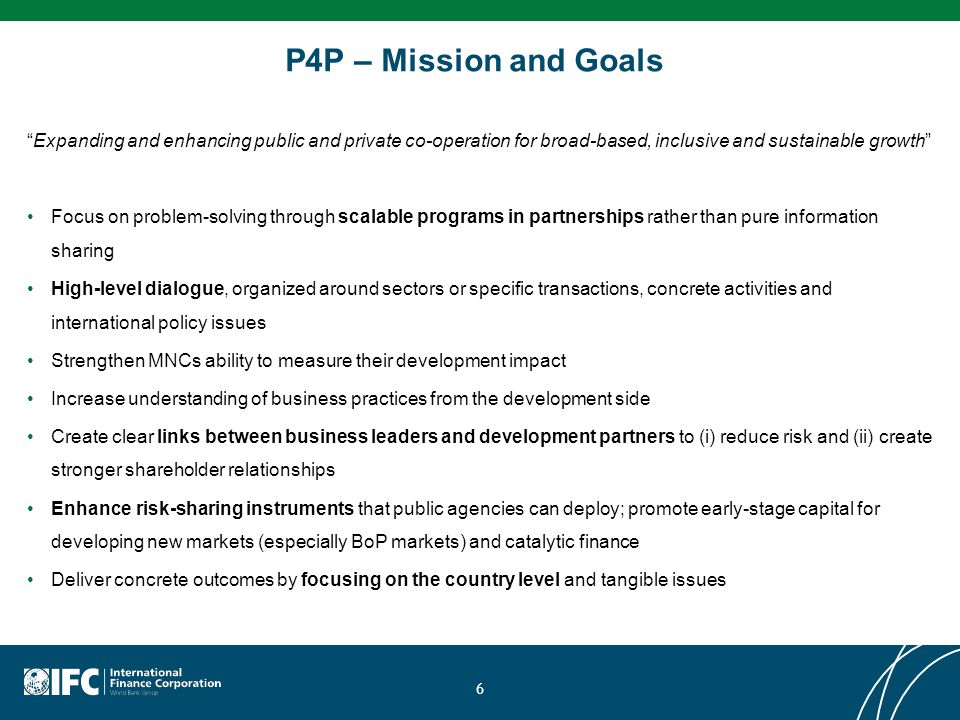 P4P – Mission and Goals Expanding and enhancing public and private co-operation for broad-based, inclusive and sustainable growth Focus on problem-solving through scalable programs in partnerships rather than pure information sharing High-level dialogue, organized around sectors or specific transactions, concrete activities and international policy issues Strengthen MNCs ability to measure their development impact Increase understanding of business practices from the development side Create clear links between business leaders and development partners to (i) reduce risk and (ii) create stronger shareholder relationships Enhance risk-sharing instruments that public agencies can deploy; promote early-stage capital for developing new markets (especially BoP markets) and catalytic finance Deliver concrete outcomes by focusing on the country level and tangible issues 6