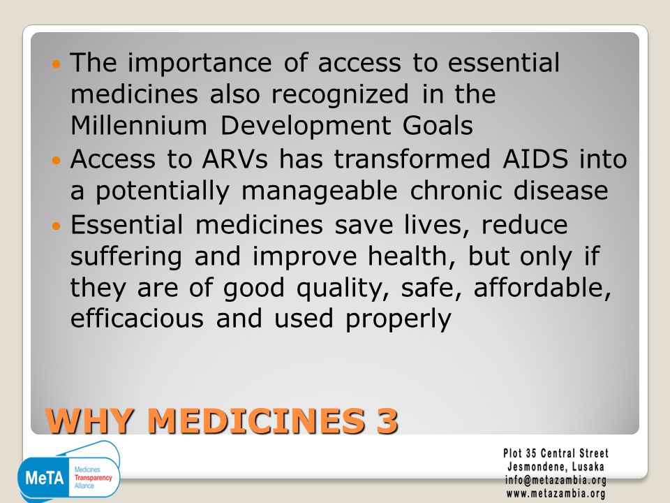 WHY MEDICINES 3 The importance of access to essential medicines also recognized in the Millennium Development Goals Access to ARVs has transformed AIDS into a potentially manageable chronic disease Essential medicines save lives, reduce suffering and improve health, but only if they are of good quality, safe, affordable, efficacious and used properly