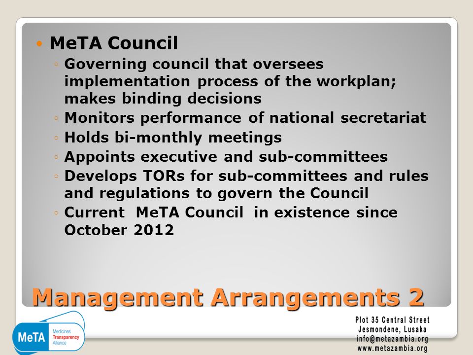 Management Arrangements 2 MeTA Council ◦Governing council that oversees implementation process of the workplan; makes binding decisions ◦Monitors performance of national secretariat ◦Holds bi-monthly meetings ◦Appoints executive and sub-committees ◦Develops TORs for sub-committees and rules and regulations to govern the Council ◦Current MeTA Council in existence since October 2012