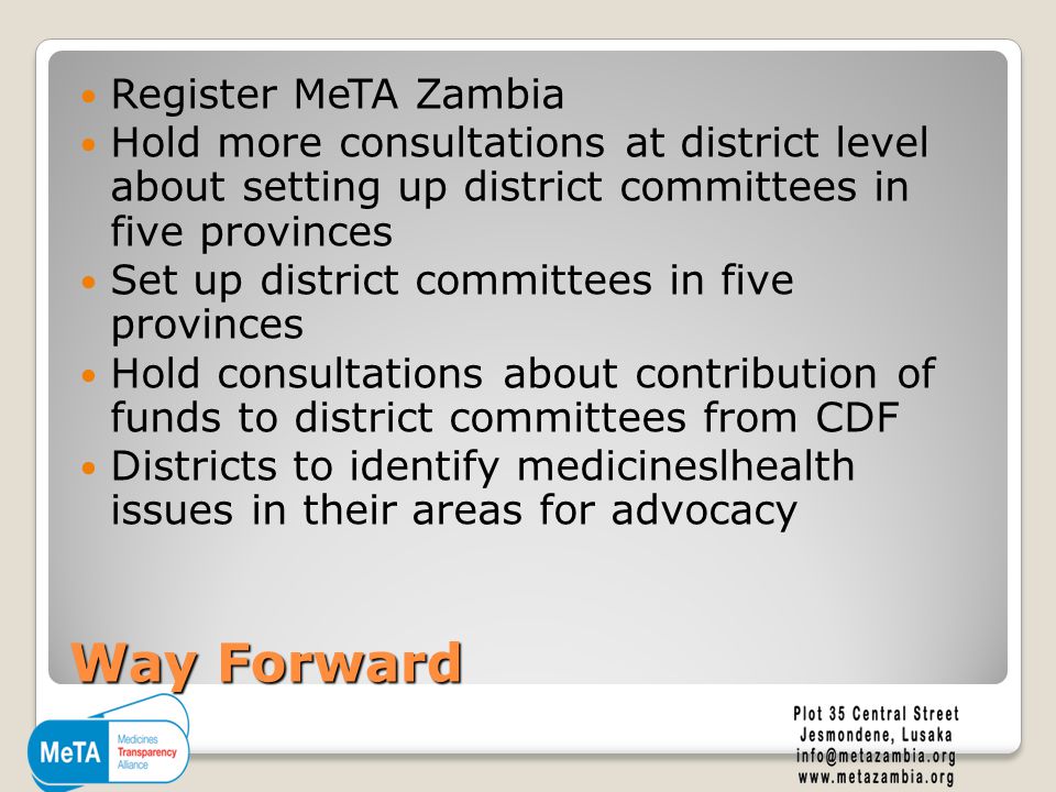 Way Forward Register MeTA Zambia Hold more consultations at district level about setting up district committees in five provinces Set up district committees in five provinces Hold consultations about contribution of funds to district committees from CDF Districts to identify medicineslhealth issues in their areas for advocacy
