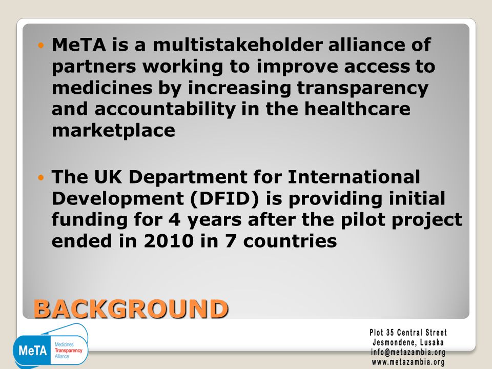 BACKGROUND MeTA is a multistakeholder alliance of partners working to improve access to medicines by increasing transparency and accountability in the healthcare marketplace The UK Department for International Development (DFID) is providing initial funding for 4 years after the pilot project ended in 2010 in 7 countries