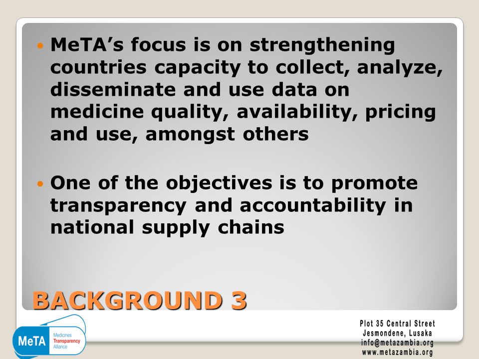 BACKGROUND 3 MeTA’s focus is on strengthening countries capacity to collect, analyze, disseminate and use data on medicine quality, availability, pricing and use, amongst others One of the objectives is to promote transparency and accountability in national supply chains