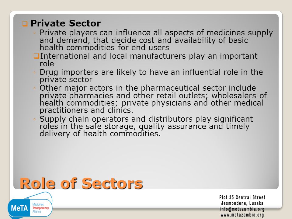Role of Sectors  Private Sector ◦Private players can influence all aspects of medicines supply and demand, that decide cost and availability of basic health commodities for end users  International and local manufacturers play an important role ◦Drug importers are likely to have an influential role in the private sector ◦Other major actors in the pharmaceutical sector include private pharmacies and other retail outlets; wholesalers of health commodities; private physicians and other medical practitioners and clinics.