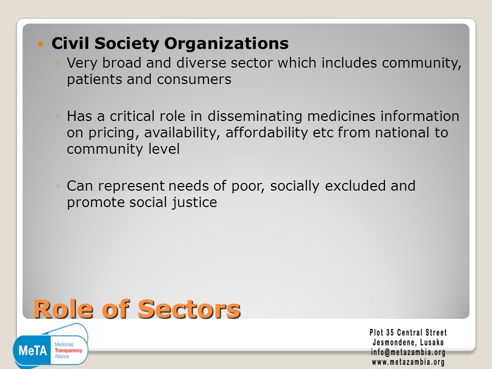 Role of Sectors Civil Society Organizations ◦Very broad and diverse sector which includes community, patients and consumers ◦Has a critical role in disseminating medicines information on pricing, availability, affordability etc from national to community level ◦Can represent needs of poor, socially excluded and promote social justice