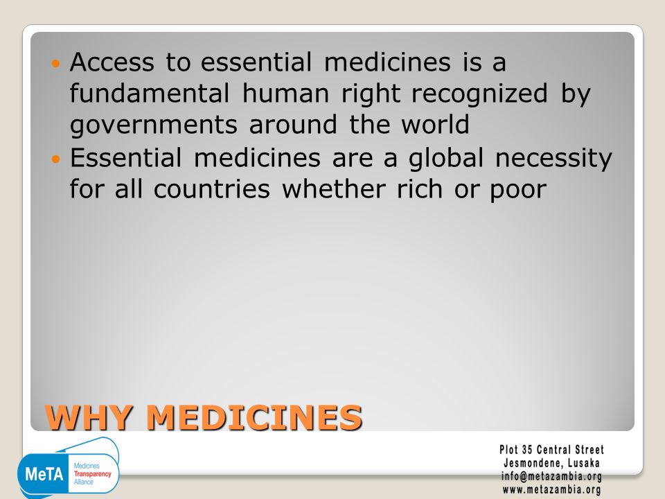 WHY MEDICINES Access to essential medicines is a fundamental human right recognized by governments around the world Essential medicines are a global necessity for all countries whether rich or poor
