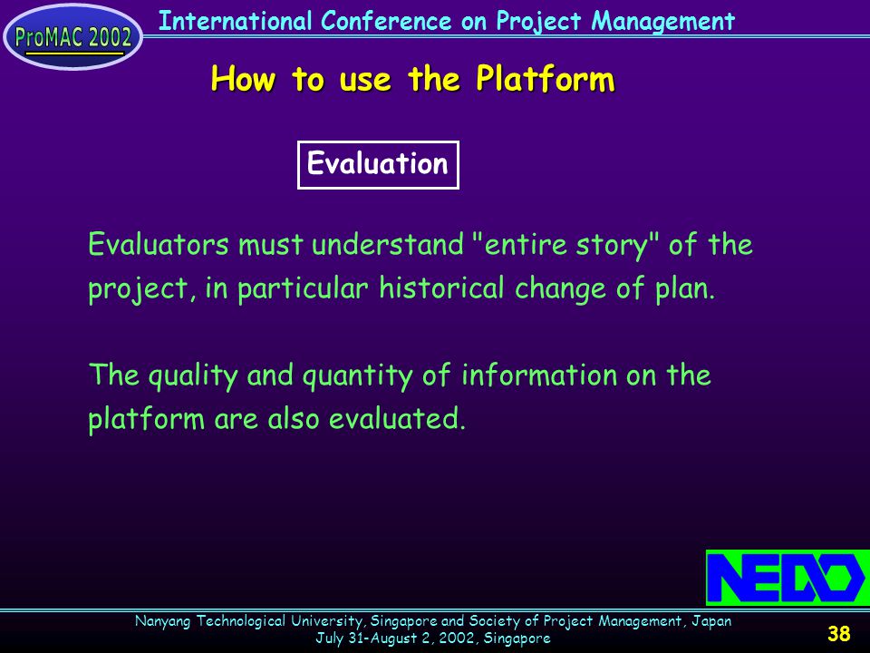 International Conference on Project Management Nanyang Technological University, Singapore and Society of Project Management, Japan July 31-August 2, 2002, Singapore 38 How to use the Platform Evaluators must understand entire story of the project, in particular historical change of plan.