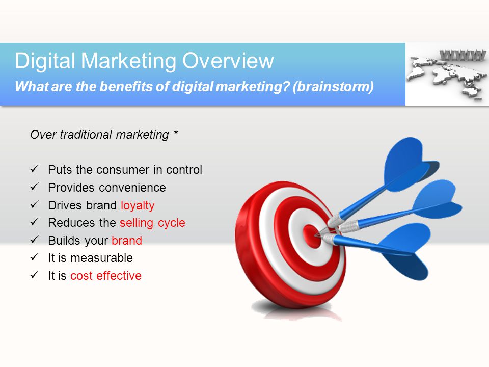Over traditional marketing * Puts the consumer in control Provides convenience Drives brand loyalty Reduces the selling cycle Builds your brand It is measurable It is cost effective Digital Marketing Overview What are the benefits of digital marketing.