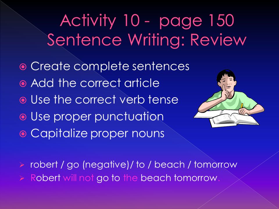  Create complete sentences  Add the correct article  Use the correct verb tense  Use proper punctuation  Capitalize proper nouns  robert / go (negative)/ to / beach / tomorrow  Robert will not go to the beach tomorrow.