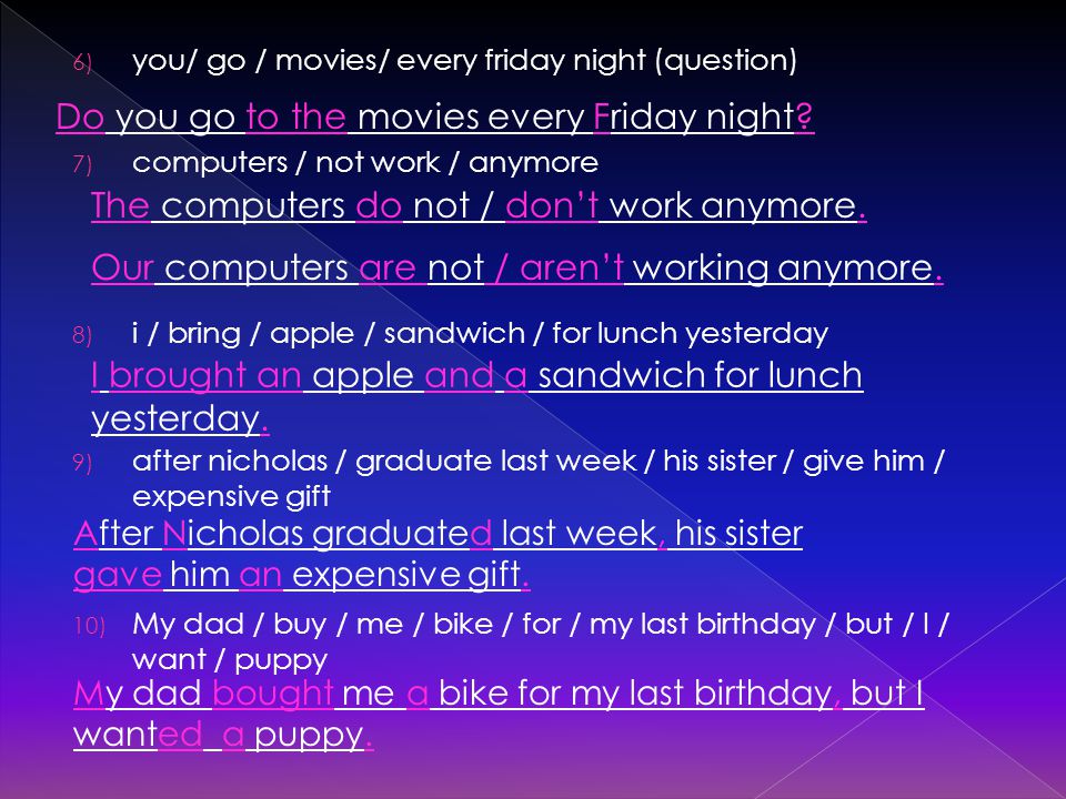 6) you/ go / movies/ every friday night (question) 7) computers / not work / anymore 8) i / bring / apple / sandwich / for lunch yesterday 9) after nicholas / graduate last week / his sister / give him / expensive gift 10) My dad / buy / me / bike / for / my last birthday / but / I / want / puppy Do you go to the movies every Friday night.