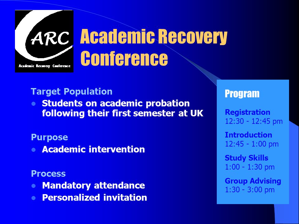 Academic Recovery Conference Target Population Students on academic probation following their first semester at UK Purpose Academic intervention Process Mandatory attendance Personalized invitation Program Registration 12: :45 pm Introduction 12:45 - 1:00 pm Study Skills 1:00 - 1:30 pm Group Advising 1:30 - 3:00 pm