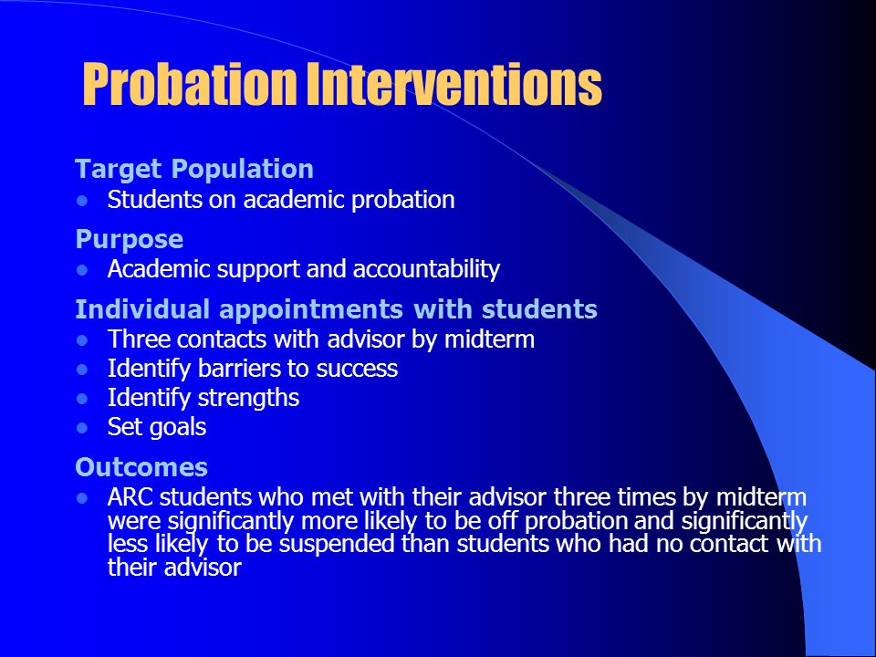 Probation Interventions Target Population Students on academic probation Purpose Academic support and accountability Individual appointments with students Three contacts with advisor by midterm Identify barriers to success Identify strengths Set goals Outcomes ARC students who met with their advisor three times by midterm were significantly more likely to be off probation and significantly less likely to be suspended than students who had no contact with their advisor