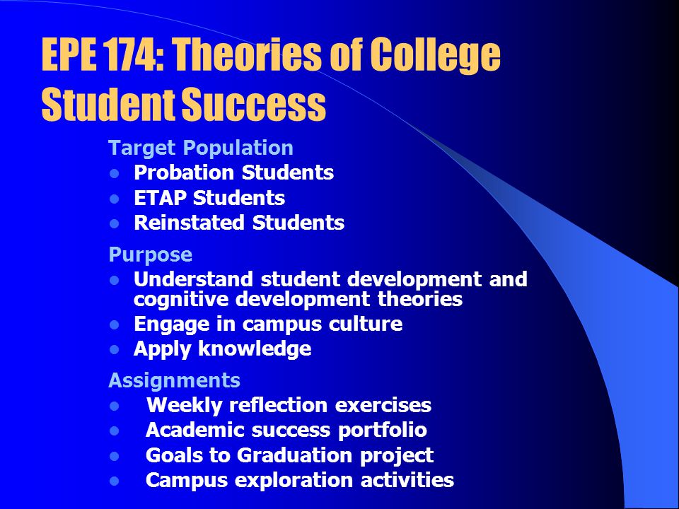 EPE 174: Theories of College Student Success Target Population Probation Students ETAP Students Reinstated Students Purpose Understand student development and cognitive development theories Engage in campus culture Apply knowledge Assignments Weekly reflection exercises Academic success portfolio Goals to Graduation project Campus exploration activities
