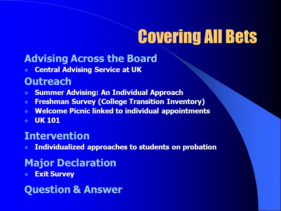 Covering All Bets Advising Across the Board Central Advising Service at UK Outreach Summer Advising: An Individual Approach Freshman Survey (College Transition Inventory) Welcome Picnic linked to individual appointments UK 101 Intervention Individualized approaches to students on probation Major Declaration Exit Survey Question & Answer