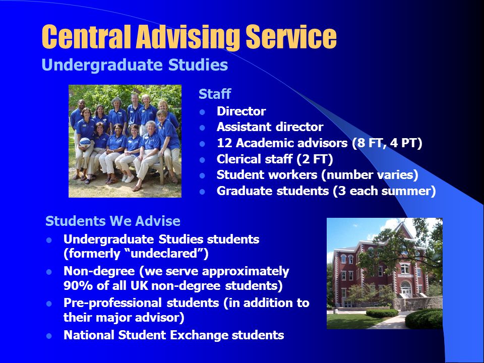 Central Advising Service Undergraduate Studies Staff Director Assistant director 12 Academic advisors (8 FT, 4 PT) Clerical staff (2 FT) Student workers (number varies) Graduate students (3 each summer) Students We Advise Undergraduate Studies students (formerly undeclared ) Non-degree (we serve approximately 90% of all UK non-degree students) Pre-professional students (in addition to their major advisor) National Student Exchange students