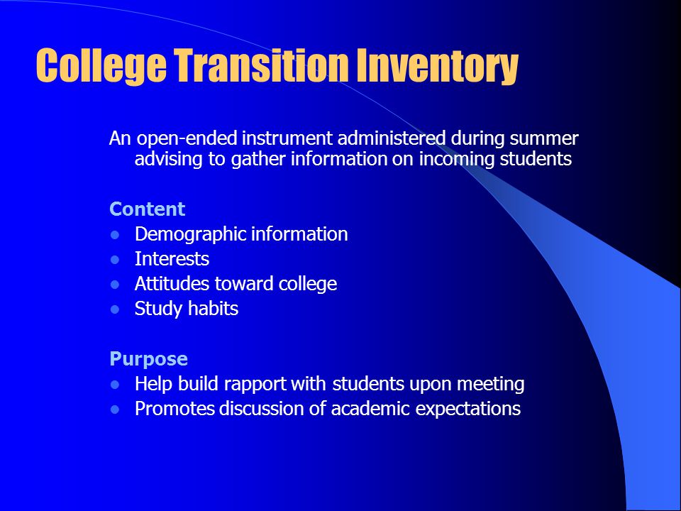 College Transition Inventory An open-ended instrument administered during summer advising to gather information on incoming students Content Demographic information Interests Attitudes toward college Study habits Purpose Help build rapport with students upon meeting Promotes discussion of academic expectations
