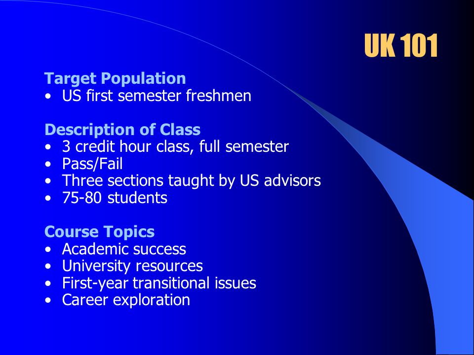 UK 101 Target Population US first semester freshmen Description of Class 3 credit hour class, full semester Pass/Fail Three sections taught by US advisors students Course Topics Academic success University resources First-year transitional issues Career exploration
