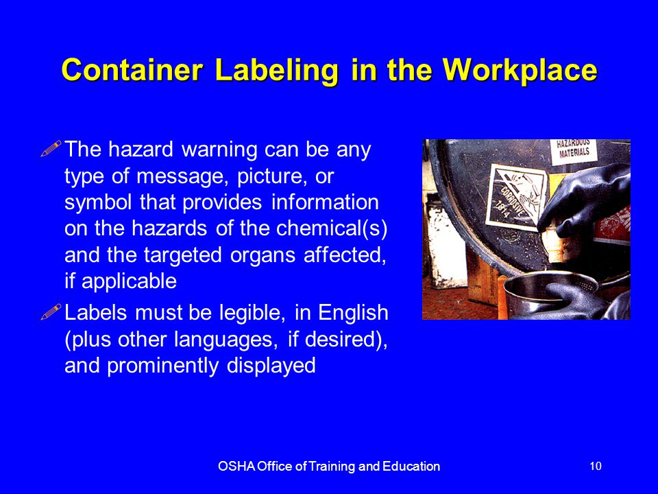 OSHA Office of Training and Education 10 Container Labeling in the Workplace !The hazard warning can be any type of message, picture, or symbol that provides information on the hazards of the chemical(s) and the targeted organs affected, if applicable !Labels must be legible, in English (plus other languages, if desired), and prominently displayed