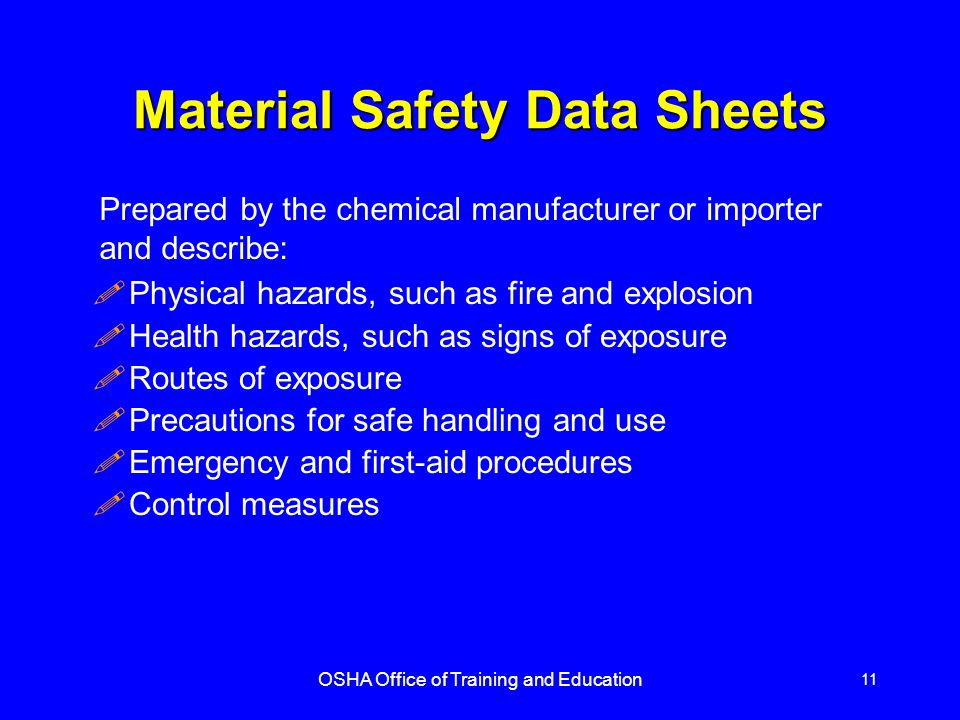 OSHA Office of Training and Education 11 Material Safety Data Sheets !Physical hazards, such as fire and explosion !Health hazards, such as signs of exposure !Routes of exposure !Precautions for safe handling and use !Emergency and first-aid procedures !Control measures Prepared by the chemical manufacturer or importer and describe: