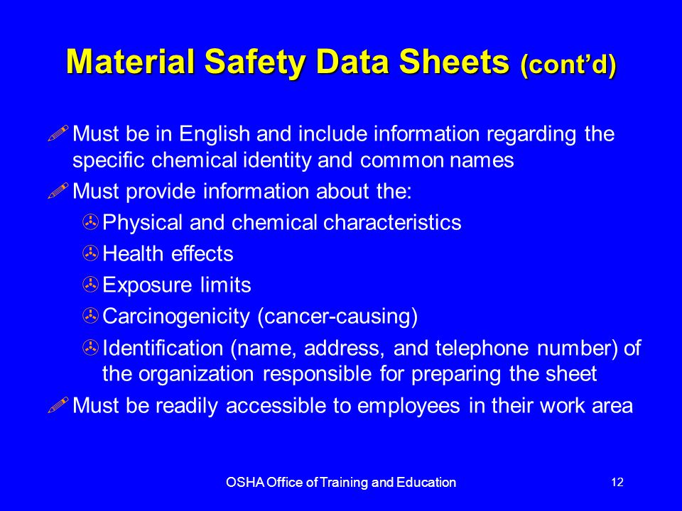 OSHA Office of Training and Education 12 Material Safety Data Sheets (cont’d) !Must be in English and include information regarding the specific chemical identity and common names !Must provide information about the: >Physical and chemical characteristics >Health effects >Exposure limits >Carcinogenicity (cancer-causing) >Identification (name, address, and telephone number) of the organization responsible for preparing the sheet !Must be readily accessible to employees in their work area