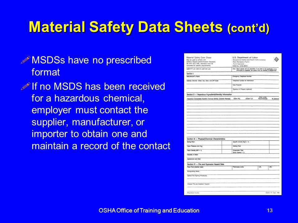 OSHA Office of Training and Education 13 Material Safety Data Sheets (cont’d) !MSDSs have no prescribed format !If no MSDS has been received for a hazardous chemical, employer must contact the supplier, manufacturer, or importer to obtain one and maintain a record of the contact