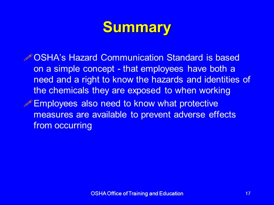 OSHA Office of Training and Education 17 Summary !OSHA’s Hazard Communication Standard is based on a simple concept - that employees have both a need and a right to know the hazards and identities of the chemicals they are exposed to when working !Employees also need to know what protective measures are available to prevent adverse effects from occurring